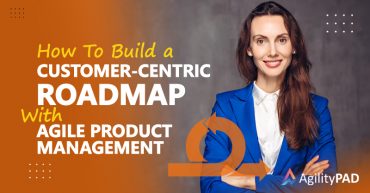 How to Build a Customer-Centric Roadmap with Agile Product Management